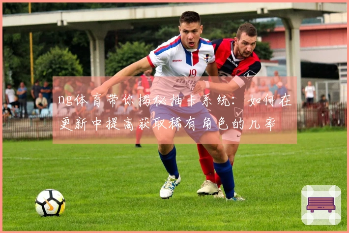ng体育带你揭秘抽卡系统：如何在更新中提高获取稀有角色的几率