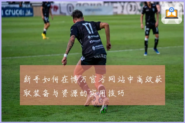 新手如何在博万官方网站中高效获取装备与资源的实用技巧