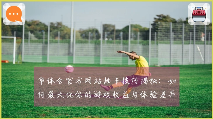 华体会官方网站抽卡技巧揭秘：如何最大化你的游戏收益与体验差异